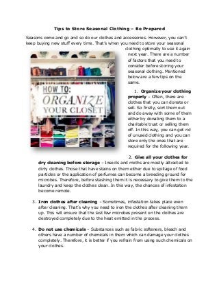 Tips to Store Seasonal Clothing – Be Prepared
Seasons come and go and so do our clothes and accessories. However, you can’t
keep buying new stuff every time. That’s when you need to store your seasonal
clothing optimally to use it again
next year. There are a number
of factors that you need to
consider before storing your
seasonal clothing. Mentioned
below are a few tips on the
same.
1. Organize your clothing
properly – Often, there are
clothes that you can donate or
sell. So firstly, sort them out
and do away with some of them
either by donating them to a
charitable trust or selling them
off. In this way, you can get rid
of unused clothing and you can
store only the ones that are
required for the following year.
2. Give all your clothes for
dry cleaning before storage – Insects and moths are mostly attracted to
dirty clothes. Those that have stains on them either due to spillage of food
particles or the application of perfumes can become a breeding ground for
microbes. Therefore, before stashing them it is necessary to give them to the
laundry and keep the clothes clean. In this way, the chances of infestation
become remote.
3. Iron clothes after cleaning – Sometimes, infestation takes place even
after cleaning. That’s why you need to iron the clothes after cleaning them
up. This will ensure that the last few microbes present on the clothes are
destroyed completely due to the heat emitted in the process.
4. Do not use chemicals – Substances such as fabric softeners, bleach and
others have a number of chemicals in them which can damage your clothes
completely. Therefore, it is better if you refrain from using such chemicals on
your clothes.
 