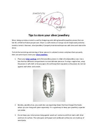 Tips to store your silver jewellery
Silver, being a precious metal is used for designing and crafting beautiful jewellery pieces that can
last for a lifetime if taken proper care. Silver is a soft metal so it can go out of shape easily and also
tends to tarnish. However, silver jewellery if properly maintained improves with time and retains the
shine.

To limit the tarnishing and staining of silver pieces it is advised to store and place them properly.
Here are some tips to store your silver jewellery.

    1. Place your silver earrings and other jewellery pieces in a fabric lined jewellery case. Use a
       box that has different compartments to store delicate pieces or if using a regular box, wrap
       the pieces in soft cloth or tissue paper, this will keep them separate so the pieces do not rub
       against each other and scratch.




    2. Besides, jewellery box, you could also use organising boxes that have hanger like hooks
       where you can hang each piece separately. It is a good way to keep your jewellery separate
       yet visible.

    3. Do not keep your silver pieces lying against wood as it contains acid that reacts with silver
       and mars its surface. The same goes with paper and cardboard as they too are made up of
       wood pulp.
 