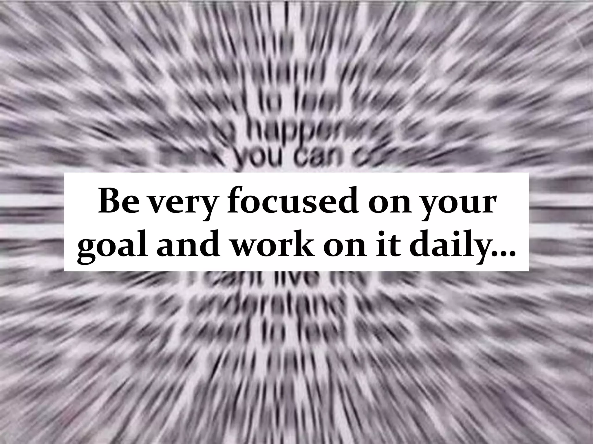 Be very focused on your
goal and work on it daily…