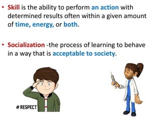 • Skill is the ability to perform an action with
determined results often within a given amount
of time, energy, or both.
• Socialization -the process of learning to behave
in a way that is acceptable to society.
 