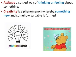 • Attitude a settled way of thinking or feeling about
something.
• Creativity is a phenomenon whereby something
new and somehow valuable is formed
 