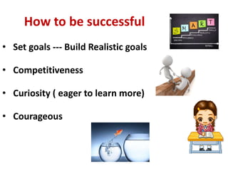 How to be successful
• Set goals --- Build Realistic goals
• Competitiveness
• Curiosity ( eager to learn more)
• Courageous
 