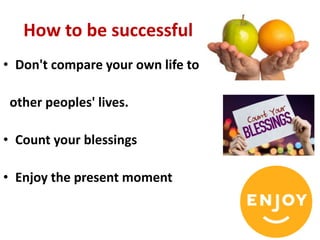 How to be successful
• Don't compare your own life to
other peoples' lives.
• Count your blessings
• Enjoy the present moment
 