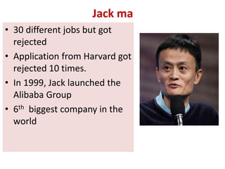 Jack ma
• 30 different jobs but got
rejected
• Application from Harvard got
rejected 10 times.
• In 1999, Jack launched the
Alibaba Group
• 6th biggest company in the
world
 
