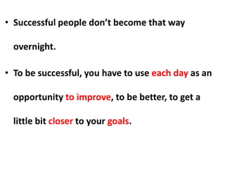 • Successful people don’t become that way
overnight.
• To be successful, you have to use each day as an
opportunity to improve, to be better, to get a
little bit closer to your goals.
 