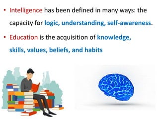 • Intelligence has been defined in many ways: the
capacity for logic, understanding, self-awareness.
• Education is the acquisition of knowledge,
skills, values, beliefs, and habits
 