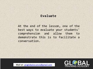 Evaluate
At the end of the lesson, one of the
best ways to evaluate your students'
comprehension and allow them to
demonstrate this is to facilitate a
conversation.
Mail at : gtaglobalcourses@gmail.com
 
