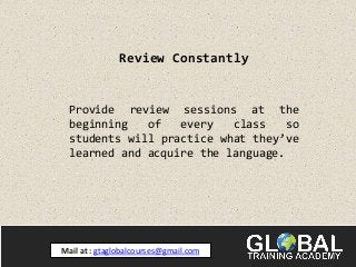 Review Constantly
Provide review sessions at the
beginning of every class so
students will practice what they’ve
learned and acquire the language.
Mail at : gtaglobalcourses@gmail.com
 