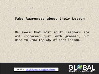 Make Awareness about their Lesson
Be aware that most adult learners are
not concerned just with grammar, but
need to know the why of each lesson.
Mail at : gtaglobalcourses@gmail.com
 