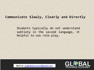 Communicate Slowly, Clearly and Directly
Students typically do not understand
subtlety in the second language, it
helpful to use role play.
Mail at : gtaglobalcourses@gmail.com
 