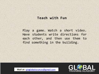 Teach with Fun
Play a game. Watch a short video.
Have students write directions for
each other, and then use them to
find something in the building.
Mail at : gtaglobalcourses@gmail.com
 