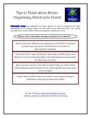 Tips to Think about Before
Organizing Motorcycle Events
Motorcycle events are organized for many reasons. It can be organized for sheer
advertising or for raising money for any noble cause. However, there are certain
principles you need to follow when you organize a motorcycle event.
You can visit http://www.motorcyclingvic.com.au/
a leading company in Australia for motorcycle training.
What you need to confirm before organizing motorcycle events in melbourne?
What is the cause? Why are you organizing event? If this is some kind
of noble cause, you need to make banners or catchers to
grab attention of people.
You need to have a team of bikers for these types of rallies. If you can’t
find, you can hire professional bikers who take minimum remuneration
for these types of events.
If your purpose of event is dirt bike racing for kids, you need to check
all the safety parameters before the race. Ignoring this may cause some
serious troubles.
People often enroll for motorcycle trainer course to get training to
participate in this type of motorcycle events.
 