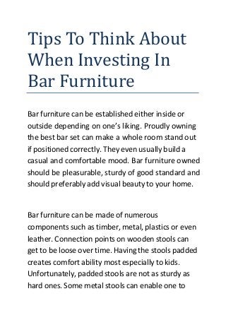 Tips To Think About
When Investing In
Bar Furniture
Bar furniture can be established either inside or
outside depending on one’s liking. Proudly owning
the best bar set can make a whole room stand out
if positioned correctly. They even usually build a
casual and comfortable mood. Bar furniture owned
should be pleasurable, sturdy of good standard and
should preferably add visual beauty to your home.
Bar furniture can be made of numerous
components such as timber, metal, plastics or even
leather. Connection points on wooden stools can
get to be loose over time. Having the stools padded
creates comfort ability most especially to kids.
Unfortunately, padded stools are not as sturdy as
hard ones. Some metal stools can enable one to
 