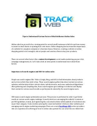 Tips to Understand Various Factors Which Influence Online Sales
Online sales has proved to be a turning point for several small businesses which do not have money
to invest in retail chains or opening their own stores. Online shopping has increased the importance
of a website for any given company or a business house. However, creating a website or online
shopping portal is not enough to attract people and convince them to buy your products.
There are several other factors like- content development, social media marketing, pay per click
campaign management, etc. Let’s take a look at some points to understand more about these
factors.
Importance of search engines and SEO for online sales
People use search engines like- Yahoo, Google, Bing, and AOL to find information about products
and services which they wish to buy. These search engines gather data about content on various
websites with the help of their virtual robots, web directories, and some undisclosed Algorithms.
After gathering and compiling data, these search engines give rankings to websites and display
their content in various search results as per keywords entered by the search engine users.
SEO means search engine optimization process. This process is performed in order to get better
results in various search engine rankings. It mostly involves rearranging the website's content as
per SEO guidelines, trends, and registering the concerned website with hundreds of web directories
as per their category. It also involves placing the concerned website's links on other websites,and
managing search engine marketing campaigns.There are several San Diego SEO service providers
who are experienced in offering services to online sales portals.You can select the one which best
 