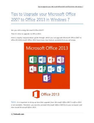 Tips to Upgrade your MicrosoftOffice2007 to Office2013 in Windows 7
1 | Techvedic.com
Are you still running Microsoft Office 2007?
Then it’s time to upgrade to Office 2013.
Here is step by step procedure guide through which you can upgrade Microsoft Office 2007 to
office 2013.Microsoft Office 2013 have many new feature available that you will enjoy.
Note: It is important to bring up here that upgrade from Microsoft Office 2007 to office 2013
is not available. Therefore, you need to uninstall Microsoft Office 2007 from your computer and
then install Microsoft Office 2013.
 