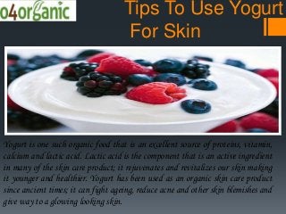 Tips To Use Yogurt
For Skin
Yogurt is one such organic food that is an excellent source of proteins, vitamin,
calcium and lactic acid. Lactic acid is the component that is an active ingredient
in many of the skin care product; it rejuvenates and revitalizes our skin making
it younger and healthier. Yogurt has been used as an organic skin care product
since ancient times; it can fight ageing, reduce acne and other skin blemishes and
give way to a glowing looking skin.
 