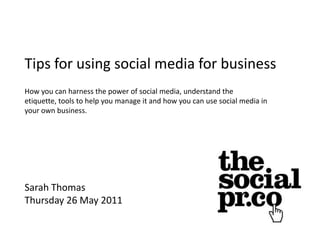 Tips for using social media for business How you can harness the power of social media, understand the etiquette, tools to help you manage it and how you can use social media in your own business. Sarah Thomas Thursday 26 May 2011 