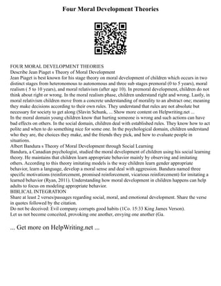 Four Moral Development Theories
FOUR MORAL DEVELOPMENT THEORIES
Describe Jean Piaget s Theory of Moral Development
Jean Piaget is best known for his stage theory on moral development of children which occurs in two
distinct stages from heteronomous to autonomous and three sub stages premoral (0 to 5 years), moral
realism ( 5 to 10 years), and moral relativism (after age 10). In premoral development, children do not
think about right or wrong. In the moral realism phase, children understand right and wrong. Lastly, in
moral relativism children move from a concrete understanding of morality to an abstract one; meaning
they make decisions according to their own rules. They understand that rules are not absolute but
necessary for society to get along (Slavin Schunk, ... Show more content on Helpwriting.net ...
In the moral domain young children know that hurting someone is wrong and such actions can have
bad effects on others. In the social domain, children deal with established rules. They know how to act
polite and when to do something nice for some one. In the psychological domain, children understand
who they are, the choices they make, and the friends they pick, and how to evaluate people in
situations.
Albert Bandura s Theory of Moral Development through Social Learning
Bandura, a Canadian psychologist, studied the moral development of children using his social learning
theory. He maintains that children learn appropriate behavior mainly by observing and imitating
others. According to this theory imitating models is the way children learn gender appropriate
behavior, learn a language, develop a moral sense and deal with aggression. Bandura named three
specific motivations (reinforcement, promised reinforcement, vicarious reinforcement) for imitating a
learned behavior (Ryan, 2011). Understanding how moral development in children happens can help
adults to focus on modeling appropriate behavior.
BIBLICAL INTEGRATION
Share at least 2 verses/passages regarding social, moral, and emotional development. Share the verse
in quotes followed by the citation.
Do not be deceived: Evil company corrupts good habits (1Co. 15:33 King James Verson).
Let us not become conceited, provoking one another, envying one another (Ga.
... Get more on HelpWriting.net ...
 