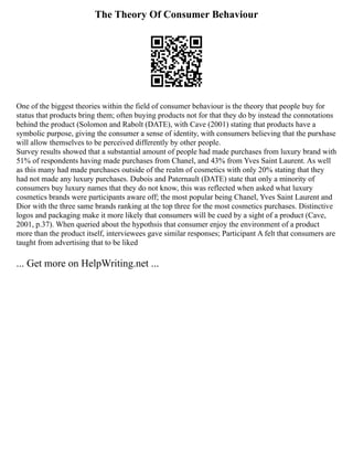 The Theory Of Consumer Behaviour
One of the biggest theories within the field of consumer behaviour is the theory that people buy for
status that products bring them; often buying products not for that they do by instead the connotations
behind the product (Solomon and Rabolt (DATE), with Cave (2001) stating that products have a
symbolic purpose, giving the consumer a sense of identity, with consumers believing that the purxhase
will allow themselves to be perceived differently by other people.
Survey results showed that a substantial amount of people had made purchases from luxury brand with
51% of respondents having made purchases from Chanel, and 43% from Yves Saint Laurent. As well
as this many had made purchases outside of the realm of cosmetics with only 20% stating that they
had not made any luxury purchases. Dubois and Paternault (DATE) state that only a minority of
consumers buy luxury names that they do not know, this was reflected when asked what luxury
cosmetics brands were participants aware off; the most popular being Chanel, Yves Saint Laurent and
Dior with the three same brands ranking at the top three for the most cosmetics purchases. Distinctive
logos and packaging make it more likely that consumers will be cued by a sight of a product (Cave,
2001, p.37). When queried about the hypothsis that consumer enjoy the environment of a product
more than the product itself, interviewees gave similar responses; Participant A felt that consumers are
taught from advertising that to be liked
... Get more on HelpWriting.net ...
 