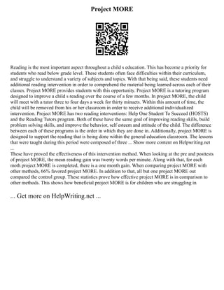 Project MORE
Reading is the most important aspect throughout a child s education. This has become a priority for
students who read below grade level. These students often face difficulties within their curriculum,
and struggle to understand a variety of subjects and topics. With that being said, these students need
additional reading intervention in order to comprehend the material being learned across each of their
classes. Project MORE provides students with this opportunity. Project MORE is a tutoring program
designed to improve a child s reading over the course of a few months. In project MORE, the child
will meet with a tutor three to four days a week for thirty minuets. Within this amount of time, the
child will be removed from his or her classroom in order to receive additional individualized
intervention. Project MORE has two reading interventions: Help One Student To Succeed (HOSTS)
and the Reading Tutors program. Both of these have the same goal of improving reading skills, build
problem solving skills, and improve the behavior, self esteem and attitude of the child. The difference
between each of these programs is the order in which they are done in. Additionally, project MORE is
designed to support the reading that is being done within the general education classroom. The lessons
that were taught during this period were composed of three ... Show more content on Helpwriting.net
...
These have proved the effectiveness of this intervention method. When looking at the pre and posttests
of project MORE, the mean reading gain was twenty words per minute. Along with that, for each
moth project MORE is completed, there is a one month gain. When comparing project MORE with
other methods, 66% favored project MORE. In addition to that, all but one project MORE out
compared the control group. These statistics prove how effective project MORE is in comparison to
other methods. This shows how beneficial project MORE is for children who are struggling in
... Get more on HelpWriting.net ...
 