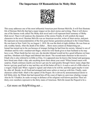The Importance Of Romanticism In Moby Dick
This essay addresses one of the most influential American poet Herman Melville. It will first illustrate
life of Herman Melville that had a major impact on his short stories and writing. Then it will shows
one of the famous work called The Moby dick novel and it will represent brief summary of Moby
Dick novel. Than it will analyses the characters of the stories Finally, It will symbols the major
characters in the novel. Herman Melville was an American novelist, writer of short stories, and poet.
He represent one transcendentalists of the first great literary generation produced in the United States.
He was bom in New York City on August 1, 1819. He was the third of eight children. He was from an
old, wealthy family. After the death of his father ... Show more content on Helpwriting.net ...
Ismael has turned out to the sea because of stranger feelings he had from his society. Ishmael is son of
Abraham and his wife s maidservant Hager, whom his wife Sarah gives to hear husband so he may
have a son. When Sarah has her own son, she decides Ishmael would not be a good influence on Isaac
and thus, Abraham exile Hager and Ishmael into desert. The second main character in this novel is
Elijah who is also referred to in bible as Elias. It is appeared once he knows that Ismael and queequeg
have hired onto Ahab s ship, asks anything down there about your souls? When Ismael reacts with
surprise, Elijah continues maybe you haven t got any he said quickly through I know many chaps that
haven t got any good luck to stay and they are all the better off for it. A souls a sort of a fifth wheel to
a wagon. Elijah said: What s signed is signed: and whats to be will be: and then again maybe it wont
be, after all. Beside, its all fixed and arranged and some sailors or must go with him. Finally, main
character called Ahab. Ahab is the captain of the Pequot. He is driven by a(monomaniacal desire to
kill Moby dick, the Whale that had injured him off the coast of Japin m a previous whaling voyage:
Alsu he lit 5 IJuaKer, he seeks revenge in defiance of his religions well known pacifism There are
thirty crew members represent to the thirty states of American. Melville meant the Pequod to be a
... Get more on HelpWriting.net ...
 