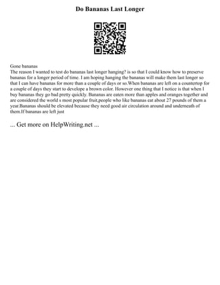 Do Bananas Last Longer
Gone bananas
The reason I wanted to test do bananas last longer hanging? is so that I could know how to preserve
bananas for a longer period of time. I am hoping hanging the bananas will make them last longer so
that I can have bananas for more than a couple of days or so.When bananas are left on a countertop for
a couple of days they start to develope a brown color. However one thing that I notice is that when I
buy bananas they go bad pretty quickly. Bananas are eaten more than apples and oranges together and
are considered the world s most popular fruit,people who like bananas eat about 27 pounds of them a
year.Bananas should be elevated because they need good air circulation around and underneath of
them.If bananas are left just
... Get more on HelpWriting.net ...
 