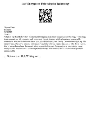 Law Encryption Unlocking In Technology
Siyuan Zhou
Baiocchi
TCSS325
7/19/15
Whether we should allow law enforcement to require encryption unlocking in technology Technology
is surrounded our life computer, cell phone and electric devices which all contains innumerable
amounts of personal information about you, your friends and your family. Government might pry this
security data. Privacy is an issue implicates everybody who use electric devices or who doesn t use it.
Our privacy always been threatened when we use the Internet. Organization or government could
easily acquire personal data. According to the Fourth Amendment to the U.S constitution prohibits
unreasonable
... Get more on HelpWriting.net ...
 