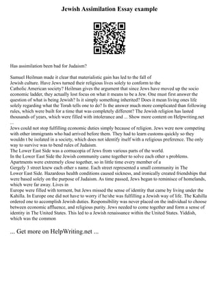 Jewish Assimilation Essay example
Has assimilation been bad for Judaism?
Samuel Heilman made it clear that materialistic gain has led to the fall of
Jewish culture. Have Jews turned their religious lives solely to conform to the
Catholic American society? Heilman gives the argument that since Jews have moved up the socio
economic ladder, they actually lost focus on what it means to be a Jew. One must first answer the
question of what is being Jewish? Is it simply something inherited? Does it mean living ones life
solely regarding what the Torah tells one to do? Is the answer much more complicated than following
rules, which were built for a time that was completely different? The Jewish religion has lasted
thousands of years, which were filled with intolerance and ... Show more content on Helpwriting.net
...
Jews could not stop fulfilling economic duties simply because of religion. Jews were now competing
with other immigrants who had arrived before them. They had to learn customs quickly so they
wouldn t be isolated in a society, which does not identify itself with a religious preference. The only
way to survive was to bend rules of Judaism.
The Lower East Side was a cornucopia of Jews from various parts of the world.
In the Lower East Side the Jewish community came together to solve each other s problems.
Apartments were extremely close together, so in little time every member of a
Gergely 3 street knew each other s name. Each street represented a small community in The
Lower East Side. Hazardous health conditions caused sickness, and ironically created friendships that
were based solely on the purpose of Judaism. As time passed, Jews began to reminisce of homelands,
which were far away. Lives in
Europe were filled with torment, but Jews missed the sense of identity that came by living under the
Kahilla. In Europe one did not have to worry if he/she was fulfilling a Jewish way of life. The Kahilla
ordered one to accomplish Jewish duties. Responsibility was never placed on the individual to choose
between economic affluence, and religious purity. Jews needed to come together and form a sense of
identity in The United States. This led to a Jewish renaissance within the United States. Yiddish,
which was the common
... Get more on HelpWriting.net ...
 
