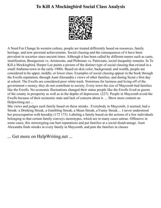 To Kill A Mockingbird Social Class Analysis
A Need For Change In western culture, people are treated differently based on resources, family
heritage, and now personal achievements. Social classing and the consequences of it have been
prevalent in societies since ancient times. Although it has been called by different names such as caste,
stratification, Bourgeoisie vs. Aristocrats, and Plebeians vs. Patricians, social inequality remains. In To
Kill a Mockingbird, Harper Lee paints a picture of the distinct type of social classing that existed in a
small Alabama town in the early 1900s. Based on skin color, background, and wealth, people are
considered to be upper, middle, or lower class. Examples of social classing appear in the book through
the Ewells reputation, through Aunt Alexandra s views of other families, and during Scout s first day
at school. The Ewells are considered poor white trash. Notorious for laziness and living off of the
government s money, they do not contribute to society. Every town the size of Maycomb had families
like the Ewells. No economic fluctuations changed their status people like the Ewells lived as guests
of the county in prosperity as well as in the depths of depression. (227). People in Maycomb avoid the
Ewells because of their economic state and lack of concern about it. ... Show more content on
Helpwriting.net ...
She views and judges each family based on these streaks . Everybody in Maycomb, it seemed, had a
Streak: a Drinking Streak, a Gambling Streak, a Mean Streak, a Funny Streak.... I never understood
her preoccupation with heredity (172 173). Labeling a family based on the actions of a few individuals
belonging to that certain family conveys stereotypes, which are in many cases untrue. Offensive in
some cases, this stereotyping can hurt reputations and put families at a social disadvantage. Aunt
Alexandra finds streaks in every family in Maycomb, and puts the families in classes
... Get more on HelpWriting.net ...
 