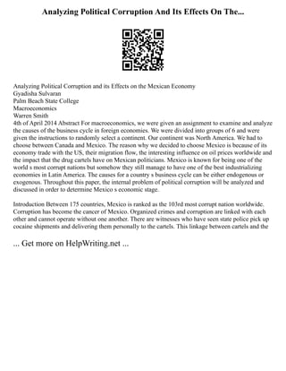 Analyzing Political Corruption And Its Effects On The...
Analyzing Political Corruption and its Effects on the Mexican Economy
Gyadisha Sulvaran
Palm Beach State College
Macroeconomics
Warren Smith
4th of April 2014 Abstract For macroeconomics, we were given an assignment to examine and analyze
the causes of the business cycle in foreign economies. We were divided into groups of 6 and were
given the instructions to randomly select a continent. Our continent was North America. We had to
choose between Canada and Mexico. The reason why we decided to choose Mexico is because of its
economy trade with the US, their migration flow, the interesting influence on oil prices worldwide and
the impact that the drug cartels have on Mexican politicians. Mexico is known for being one of the
world s most corrupt nations but somehow they still manage to have one of the best industrializing
economies in Latin America. The causes for a country s business cycle can be either endogenous or
exogenous. Throughout this paper, the internal problem of political corruption will be analyzed and
discussed in order to determine Mexico s economic stage.
Introduction Between 175 countries, Mexico is ranked as the 103rd most corrupt nation worldwide.
Corruption has become the cancer of Mexico. Organized crimes and corruption are linked with each
other and cannot operate without one another. There are witnesses who have seen state police pick up
cocaine shipments and delivering them personally to the cartels. This linkage between cartels and the
... Get more on HelpWriting.net ...
 