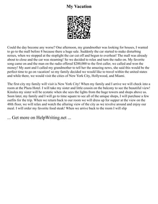 My Vacation
Could the day become any worse? One afternoon, my grandmother was looking for houses, I wanted
to go to the mall before 8 because there a huge sale. Suddenly the car started to make disturbing
noises, when we stopped at the stoplight the car cut off and begun to overheat! The mall was already
about to close and the car was steaming! So we decided to relax and turn the radio on. My favorite
song came on and the man on the radio offered $200,000 to the first caller, we called and won the
money! My aunt and I called my grandmother to tell her the amazing news, she said this would be the
perfect time to go on vacation! so my family decided we would like to travel within the united states
and while there, we would visit the cities of New York City, Hollywood, and Miami.
The first city my family will visit is New York City! When my family and I arrive we will check into a
room at the Plaza Hotel. I will take my sister and little cousin on the balcony to see the beautiful view!
Kinslea my sister will be ecstatic when she sees the lights from the huge towers and shops above us.
Soon later, my family and I will go to time square to see all of the unique shops, I will purchase a few
outfits for the trip. When we return back to our room we will dress up for supper at the view on the
48th floor, we will relax and watch the alluring view of the city as we revolve around and enjoy our
meal. I will order my favorite food steak! When we arrive back to the room I will slip
... Get more on HelpWriting.net ...
 