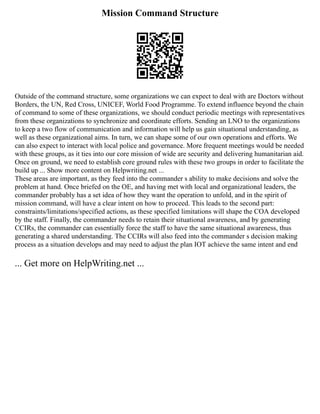 Mission Command Structure
Outside of the command structure, some organizations we can expect to deal with are Doctors without
Borders, the UN, Red Cross, UNICEF, World Food Programme. To extend influence beyond the chain
of command to some of these organizations, we should conduct periodic meetings with representatives
from these organizations to synchronize and coordinate efforts. Sending an LNO to the organizations
to keep a two flow of communication and information will help us gain situational understanding, as
well as these organizational aims. In turn, we can shape some of our own operations and efforts. We
can also expect to interact with local police and governance. More frequent meetings would be needed
with these groups, as it ties into our core mission of wide are security and delivering humanitarian aid.
Once on ground, we need to establish core ground rules with these two groups in order to facilitate the
build up ... Show more content on Helpwriting.net ...
These areas are important, as they feed into the commander s ability to make decisions and solve the
problem at hand. Once briefed on the OE, and having met with local and organizational leaders, the
commander probably has a set idea of how they want the operation to unfold, and in the spirit of
mission command, will have a clear intent on how to proceed. This leads to the second part:
constraints/limitations/specified actions, as these specified limitations will shape the COA developed
by the staff. Finally, the commander needs to retain their situational awareness, and by generating
CCIRs, the commander can essentially force the staff to have the same situational awareness, thus
generating a shared understanding. The CCIRs will also feed into the commander s decision making
process as a situation develops and may need to adjust the plan IOT achieve the same intent and end
... Get more on HelpWriting.net ...
 