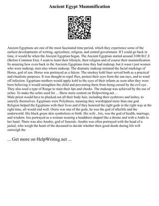Ancient Egypt Mummification
Ancient Egyptians are one of the most fascinated time period, which they experience some of the
earliest developments of writing, agriculture, religion, and central government. If I could go back in
time, it would be when the Ancient Egyptian began. The Ancient Egyptian started around 3100 B.C.E
(Before Common Era). I want to learn their lifestyle, their religion and of course their mummification.
Its amazing how even back in the Ancients Egyptians time they had makeup, but it wasn t just women
who wore makeup, men also whore makeup. The dramatic makeup imitated the facial markings of
Horus, god of sun. Horus was portrayed as a falcon. The smokey kohl liner served both as a practical
and ritualistic purposes. It was thought to repel flies, protect their eyes from the sun rays, and to ward
off infection. Egyptians mothers would apply kohl to the eyes of their infants as soon after they were
born believing it would strengthen the child and preventing them from being cursed by the evil eye .
They also used a type of Rouge to stain their lips and cheeks. The makeup was achieved by the use of
ochre. To make the ochre used for ... Show more content on Helpwriting.net ...
Male priest would have to plucked out all their body hair, including their eyebrows and lashes, to
sanctify themselves. Egyptians were Polythesis, meaning they worshipped more than one god.
Religion helped the Egyptians with their lives and if they honored the right gods in the right way at the
right time, all would end well. Osiris was one of the gods, he was the god of afterlife and the
underworld. His black green skin symbolizes re birth. His wife , Isis, was the god of health, marriage,
and wisdom. Isis portrayed as a woman wearing a headdress shaped like a throne and with a Ankh in
her hand. There was also Anubis, god of funerals. Anubis was often portrayed with the head of a
jackal, who weigh the heart of the deceased to decide whether their good deeds during life will
outweigh the
... Get more on HelpWriting.net ...
 