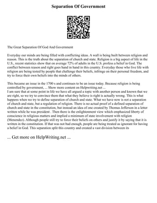 Separation Of Government
The Great Separation Of God And Government
Everyday our minds are being filled with conflicting ideas. A wall is being built between religion and
reason. This is the truth about the separation of church and state. Religion is a big aspect of life in the
U.S., recent statistics show that on average 72% of adults in the U.S. profess a belief in God. The
conflict between reason and right goes hand in hand in this country. Everyday those who live life with
religion are being tested by people that challenge their beliefs, infringe on their personal freedom, and
try to force their own beliefs into the minds of others.
This became an issue in the 1700 s and continues to be an issue today. Because religion is being
controlled by government, ... Show more content on Helpwriting.net ...
I am sure that at some point in life we have all argued a topic with another person and known that we
are right, so we try to convince them that what they believe is right is actually wrong. This is what
happens when we try to define separation of church and state. What we have now is not a separation
of church and state, but a regulation of religion. There is no actual proof of a defined separation of
church and state in the constitution, but instead an idea of one created by Thomas Jefferson in a letter
written while he was president . Then there is the enlightenment view which emphasized liberty of
conscience in religious matters and implied a minimum of state involvement with religion
(Menendez). Although people still try to force their beliefs on others and justify it by saying that it is
written in the constitution. If that was not bad enough, people are being treated as ignorant for having
a belief in God. This separation split this country and created a vast division between its
... Get more on HelpWriting.net ...
 