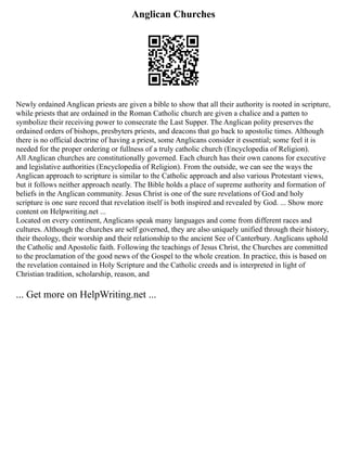 Anglican Churches
Newly ordained Anglican priests are given a bible to show that all their authority is rooted in scripture,
while priests that are ordained in the Roman Catholic church are given a chalice and a patten to
symbolize their receiving power to consecrate the Last Supper. The Anglican polity preserves the
ordained orders of bishops, presbyters priests, and deacons that go back to apostolic times. Although
there is no official doctrine of having a priest, some Anglicans consider it essential; some feel it is
needed for the proper ordering or fullness of a truly catholic church (Encyclopedia of Religion).
All Anglican churches are constitutionally governed. Each church has their own canons for executive
and legislative authorities (Encyclopedia of Religion). From the outside, we can see the ways the
Anglican approach to scripture is similar to the Catholic approach and also various Protestant views,
but it follows neither approach neatly. The Bible holds a place of supreme authority and formation of
beliefs in the Anglican community. Jesus Christ is one of the sure revelations of God and holy
scripture is one sure record that revelation itself is both inspired and revealed by God. ... Show more
content on Helpwriting.net ...
Located on every continent, Anglicans speak many languages and come from different races and
cultures. Although the churches are self governed, they are also uniquely unified through their history,
their theology, their worship and their relationship to the ancient See of Canterbury. Anglicans uphold
the Catholic and Apostolic faith. Following the teachings of Jesus Christ, the Churches are committed
to the proclamation of the good news of the Gospel to the whole creation. In practice, this is based on
the revelation contained in Holy Scripture and the Catholic creeds and is interpreted in light of
Christian tradition, scholarship, reason, and
... Get more on HelpWriting.net ...
 