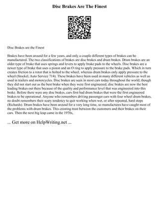 Disc Brakes Are The Finest
Disc Brakes are the Finest
Brakes have been around for a few years, and only a couple different types of brakes can be
manufactured. The two classifications of brakes are disc brakes and drum brakes. Drum brakes are an
older type of brake that uses springs and levers to apply brake pads to the wheels. Disc brakes are a
newer type of brake that uses a piston and an O ring to apply pressure to the brake pads. Which in turn
creates friction to a rotor that is bolted to the wheel, whereas drum brakes only apply pressure to the
wheel (Stockel, Auto Service 714). These brakes have been used in many different vehicles as well as
used in trailers and motorcycles. Disc brakes are seen in most cars today throughout the world; though
they did not start out as the best brake when they were first engineered, disc brakes are now the best
leading brakes out there because of the quality and performance level that was engineered into this
brake. Before there were any disc brakes, cars first had drum brakes that were the first engineered
brakes to be operational. Anyone who remembers driving passenger cars with four wheel drum brakes,
no doubt remembers their scary tendency to quit working when wet, or after repeated, hard stops
(Richards). Drum brakes have been around for a very long time, so manufactures have caught most of
the problems with drum brakes. This creating trust between the customers and their brakes on their
cars. Then the next big leap came in the 1970s,
... Get more on HelpWriting.net ...
 