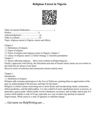 Religious Unrest in Nigeria
Table of contents Dedication ......................................... ..i
Preface .................................................ii
Acknowledgement .................................iii
Table of contents ...................................IV
Topic: religious unrest in Nigeria, causes and effects.
Chapter 1
1.1 Definitions of religion.
1.2 Types of religion.
1.3 Types of religion and religious unrest in Nigeria. Chapter 2
2.1 causes of religious unrest 2.2 belief strategy 2.3 doctrine postulation
Chapter 3
3.1 factors affecting religious ... Show more content on Helpwriting.net ...
Finally i appreciate with felicity, the felicitation and aids of friends whose names are not written in
this book but are always in my heart.
However errors of omission and commission remain entirely mine.
Chapter 1
Introduction
1.1 Definition of religion
Religion adds meaning and purpose to the lives of followers, granting them an appreciation of the
past, an understanding of the present, and hope for the future
Religion is a belief system concerning one or more deities and incorporating rituals, ceremonies,
ethical guidelines, and life philosophies. it is also a belief of some superhuman power or powers, in
particular a god or gods, which usually involve obedience, reverence, and worship; and as part of a
system which defines a code of living, especially as a way of achieving spiritual or material
improvement. While unrest is a state of agitation or turbulent change
... Get more on HelpWriting.net ...
 