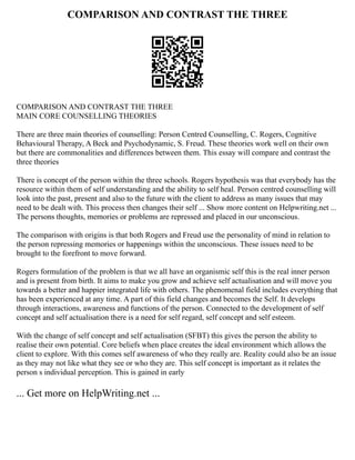 COMPARISON AND CONTRAST THE THREE
COMPARISON AND CONTRAST THE THREE
MAIN CORE COUNSELLING THEORIES
There are three main theories of counselling: Person Centred Counselling, C. Rogers, Cognitive
Behavioural Therapy, A Beck and Psychodynamic, S. Freud. These theories work well on their own
but there are commonalities and differences between them. This essay will compare and contrast the
three theories
There is concept of the person within the three schools. Rogers hypothesis was that everybody has the
resource within them of self understanding and the ability to self heal. Person centred counselling will
look into the past, present and also to the future with the client to address as many issues that may
need to be dealt with. This process then changes their self ... Show more content on Helpwriting.net ...
The persons thoughts, memories or problems are repressed and placed in our unconscious.
The comparison with origins is that both Rogers and Freud use the personality of mind in relation to
the person repressing memories or happenings within the unconscious. These issues need to be
brought to the forefront to move forward.
Rogers formulation of the problem is that we all have an organismic self this is the real inner person
and is present from birth. It aims to make you grow and achieve self actualisation and will move you
towards a better and happier integrated life with others. The phenomenal field includes everything that
has been experienced at any time. A part of this field changes and becomes the Self. It develops
through interactions, awareness and functions of the person. Connected to the development of self
concept and self actualisation there is a need for self regard, self concept and self esteem.
With the change of self concept and self actualisation (SFBT) this gives the person the ability to
realise their own potential. Core beliefs when place creates the ideal environment which allows the
client to explore. With this comes self awareness of who they really are. Reality could also be an issue
as they may not like what they see or who they are. This self concept is important as it relates the
person s individual perception. This is gained in early
... Get more on HelpWriting.net ...
 