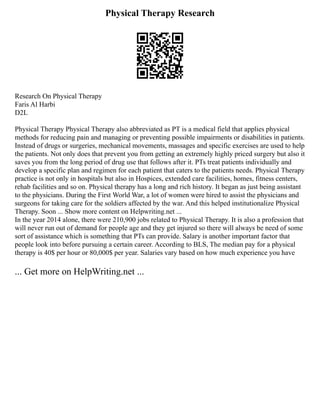 Physical Therapy Research
Research On Physical Therapy
Faris Al Harbi
D2L
Physical Therapy Physical Therapy also abbreviated as PT is a medical field that applies physical
methods for reducing pain and managing or preventing possible impairments or disabilities in patients.
Instead of drugs or surgeries, mechanical movements, massages and specific exercises are used to help
the patients. Not only does that prevent you from getting an extremely highly priced surgery but also it
saves you from the long period of drug use that follows after it. PTs treat patients individually and
develop a specific plan and regimen for each patient that caters to the patients needs. Physical Therapy
practice is not only in hospitals but also in Hospices, extended care facilities, homes, fitness centers,
rehab facilities and so on. Physical therapy has a long and rich history. It began as just being assistant
to the physicians. During the First World War, a lot of women were hired to assist the physicians and
surgeons for taking care for the soldiers affected by the war. And this helped institutionalize Physical
Therapy. Soon ... Show more content on Helpwriting.net ...
In the year 2014 alone, there were 210,900 jobs related to Physical Therapy. It is also a profession that
will never run out of demand for people age and they get injured so there will always be need of some
sort of assistance which is something that PTs can provide. Salary is another important factor that
people look into before pursuing a certain career. According to BLS, The median pay for a physical
therapy is 40$ per hour or 80,000$ per year. Salaries vary based on how much experience you have
... Get more on HelpWriting.net ...
 