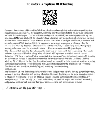 Educators Perceptions Of Debriefing
Educators Perceptions of Debriefing While developing and completing a simulation experience for
students is an significant role for educators, knowing how to debrief students following a simulation
has been deemed as equal if not more important because the majority of learning occurs during this
time period (Mariani, et al., 2013). Educators have identified varying methods of debriefing, but most
of them have central themes. Most methods include some form of critique, correction, evaluation and
open discussion (Neill Wotton, 2011). It is common knowledge among nurse educators that the
success of debriefing depends on the facilitator and their mastery of debriefing skills. With proper
training, educators learn the key requirements ... Show more content on Helpwriting.net ...
The educators that facilitate debriefing are the ones who are most skilled in determining what works
and does not work within debriefing. Most educators will agree that when it is time to debrief
following HFS, there is an insufficient amount of time to assess if the students will potentially transfer
the information learned in the simulation to their respective clinical rotations (Mariani, Cantrell
Meakim, 2014). Due to the fact that debriefing is such an essential activity to engage students in active
learning and developing decision making skills, educators recognize the importance of becoming
familiar with best practice for debriefing and mastering this competency.
Implications
The utilization of HFS in nursing simulation is widely supported by several nursing governing bodies,
leaders in nursing education and nursing education literature. Implications for nurse education relate
to educators recognizing HFS as an effective student centered learning and teaching strategy. By
incorporating HFS into nursing curriculum, educators give students ample opportunities to develop
and practice skills as well as using their prior knowledge in a safe environment without
... Get more on HelpWriting.net ...
 