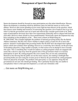 Management of Sport Development
Sports development should be focused on mass participation not elite talent identification. Discuss.
Sports development is something which by definition caters for both the masses as well as elite
athletes. However after recent spending reviews more light has been thrown on the question, which
does deserve more funding and resources? In answering this question a lot of analysis has to go in to
what it is that the government want out of sport and what do they consider good results to be. Both
types of participation obviously have their own requirements financially and to a degree both feed into
each other. However where should we focus predominantly? Historically sports development has only
been something on the peripheries of the ... Show more content on Helpwriting.net ...
M. 2009 P506). This example highlights the problem of national governing bodies like the British
Athletic Federation, that they don t know whether to adopt a policy of sport for all or more elite
policies. Instead it would appear that governing bodies like the BAF have developed short sighted
polices which aim to balance their spending; however as a result they have directly cut the provision
of disciplines played by a large number of people, in what seems to be an attempt to move towards
elite sport. This is something that I would not endorse as cutting programs which are engaged with
seems like a decisive step away from the general aims of the government which is to increase
participation in sport. By cutting programs like cross country they are not only contradicting
themselves but showing that the public are not the main concern, also making it forthright that
governing bodies are miss using the revenue given to them by the government by cutting programs
which are played by all people. The problem with sport policy is very apparent, being that the
government are not sure who should get funding. This is primarily because they are unable to
conceptualize what it is that sport development is, as such can t formulate a full
... Get more on HelpWriting.net ...
 