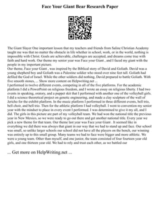Face Your Giant Bear Research Paper
The Giant Slayer One important lesson that my teachers and friends from Saline Christian Academy
taught me was that no matter the obstacle in life whether in school, work, or in the world, nothing is
impossible with Christ. Goals are achievable, challenges are accepted, and dreams come true with
faith and hard work. Our theme my senior year was Face your Giant , and I faced my giant with the
people in my important picture.
Our theme, Face your Giant , was inspired by the Biblical story of David and Goliath. David was a
young shepherd boy and Goliath was a Palestine soldier who stood over nine feet tall. Goliath had
defiled the God of Israel. While the other soldiers did nothing, David prepared to battle Goliath. With
five smooth stones, ... Show more content on Helpwriting.net ...
I performed in twelve different events, competing in all of the five platforms. For the academic
platform I did a PowerPoint on religious freedom, and I wrote an essay on religious liberty. I had two
events in speaking, oratory, and a puppet skit that I performed with another one of the volleyball girls.
I did a science theoretical project on genetic engineering, and made a clay sculpture of the wall of
Jericho for the exhibit platform. In the music platform I performed in three different events, bell trio,
bell choir, and bell trio. Then for the athletic platform I had volleyball. I went to convention my senior
year with the mindset to place in every event I performed. I was determined to give it my all, and I
did. The girls in this picture are part of my volleyball team. We had won the national title the previous
year in New Mexico, so we were ready to go out there and get another national title. Every year we
pick a new theme for that team. Our theme last year was Face your Giant . It seemed like in
everything we did there was always that giant in our way that we had to stand up and face. Our school
was small, so unlike larger schools our school did not have all the players on the bench, our winning
was entirely up to this small group. Many teams we had to face were bigger and more athletic. We
were a young team. Other than myself, and one junior, the team consisted of four fourteen year old
girls, and one thirteen year old. We had to rely and trust each other, as we battled our
... Get more on HelpWriting.net ...
 