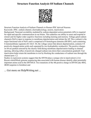 Structure Function Analysis Of Sodium Channels
Structure Function Analysis of Sodium Channels in Human iPSC derived Neurons
Keywords: iPSC, sodium channel, electrophysiology, neuron, inactivation
Background: Neuronal excitability mediated by sodium dependent action potentials (APs) is required
for rapid and specific communication in our brains. This underlies our ability to sense and respond to
stimuli and for higher order cognitive functions including learning and memory. Voltage gated sodium
channels (NaVs) open in response to membrane depolarization and initiate the AP. The α subunit is the
major functional unit of NaVs and is comprised of 4 homologous domains (DI DIV), each containing
6 transmembrane segments (S1 6)4,5. S4, the voltage sensor that detects depolarization, contains 4 8
positively charged amino acids each separated by two hydrophobic residues4,6. The positive charges
on S4 are pushed outward by the electric field during membrane depolarization leading to channel
opening, allowing influx of positively charged sodium ions down their concentration gradient4. Fast
inactivation helps return the membrane to rest by blocking the conductance of sodium ions through the
channel pore 1,2.
Studies in expression systems suggest that the DIVS4 plays a unique role in inactivation1,2,3,6.
Recent wholeWhole genome sequencing data associated with human disease identify other potentially
important amino acid in the DIVS45,8. Two mutations of the 4th positive charge in DIVS4 (aka 4R4),
4R4H (arginine to histidine) and
... Get more on HelpWriting.net ...
 