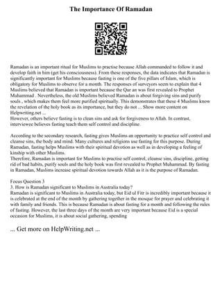 The Importance Of Ramadan
Ramadan is an important ritual for Muslims to practise because Allah commanded to follow it and
develop faith in him (get his consciousness). From these responses, the data indicates that Ramadan is
significantly important for Muslims because fasting is one of the five pillars of Islam, which is
obligatory for Muslims to observe for a month. The responses of surveyors seem to explain that 4
Muslims believed that Ramadan is important because the Qur an was first revealed to Prophet
Muhammad . Nevertheless, the old Muslims believed Ramadan is about forgiving sins and purify
souls , which makes them feel more purified spiritually. This demonstrates that these 4 Muslims know
the revelation of the holy book as its importance, but they do not ... Show more content on
Helpwriting.net ...
However, others believe fasting is to clean sins and ask for forgiveness to Allah. In contrast,
interviewee believes fasting teach them self control and discipline.
According to the secondary research, fasting gives Muslims an opportunity to practice self control and
cleanse sins, the body and mind. Many cultures and religions use fasting for this purpose. During
Ramadan, fasting helps Muslims with their spiritual devotion as well as in developing a feeling of
kinship with other Muslims.
Therefore, Ramadan is important for Muslims to practise self control, cleanse sins, discipline, getting
rid of bad habits, purify souls and the holy book was first revealed to Prophet Muhammad. By fasting
in Ramadan, Muslims increase spiritual devotion towards Allah as it is the purpose of Ramadan.
Focus Question 3
3. How is Ramadan significant to Muslims in Australia today?
Ramadan is significant to Muslims in Australia today, but Eid ul Fitr is incredibly important because it
is celebrated at the end of the month by gathering together in the mosque for prayer and celebrating it
with family and friends. This is because Ramadan is about fasting for a month and following the rules
of fasting. However, the last three days of the month are very important because Eid is a special
occasion for Muslims, it is about social gathering, spending
... Get more on HelpWriting.net ...
 