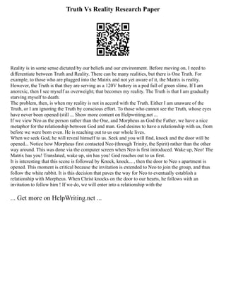 Truth Vs Reality Research Paper
Reality is in some sense dictated by our beliefs and our environment. Before moving on, I need to
differentiate between Truth and Reality. There can be many realities, but there is One Truth. For
example, to those who are plugged into the Matrix and not yet aware of it, the Matrix is reality.
However, the Truth is that they are serving as a 120V battery in a pod full of green slime. If I am
anorexic, then I see myself as overweight; that becomes my reality. The Truth is that I am gradually
starving myself to death.
The problem, then, is when my reality is not in accord with the Truth. Either I am unaware of the
Truth, or I am ignoring the Truth by conscious effort. To those who cannot see the Truth, whose eyes
have never been opened (still ... Show more content on Helpwriting.net ...
If we view Neo as the person rather than the One, and Morpheus as God the Father, we have a nice
metaphor for the relationship between God and man. God desires to have a relationship with us, from
before we were born even. He is reaching out to us our whole lives.
When we seek God, he will reveal himself to us. Seek and you will find, knock and the door will be
opened... Notice how Morpheus first contacted Neo (through Trinity, the Spirit) rather than the other
way around. This was done via the computer screen when Neo is first introduced. Wake up, Neo! The
Matrix has you! Translated, wake up, sin has you! God reaches out to us first.
It is interesting that this scene is followed by Knock, knock... , then the door to Neo s apartment is
opened. This moment is critical because the invitation is extended to Neo to join the group, and thus
follow the white rabbit. It is this decision that paves the way for Neo to eventually establish a
relationship with Morpheus. When Christ knocks on the door to our hearts, he follows with an
invitation to follow him ! If we do, we will enter into a relationship with the
... Get more on HelpWriting.net ...
 