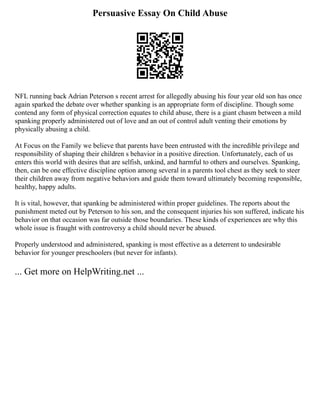 Persuasive Essay On Child Abuse
NFL running back Adrian Peterson s recent arrest for allegedly abusing his four year old son has once
again sparked the debate over whether spanking is an appropriate form of discipline. Though some
contend any form of physical correction equates to child abuse, there is a giant chasm between a mild
spanking properly administered out of love and an out of control adult venting their emotions by
physically abusing a child.
At Focus on the Family we believe that parents have been entrusted with the incredible privilege and
responsibility of shaping their children s behavior in a positive direction. Unfortunately, each of us
enters this world with desires that are selfish, unkind, and harmful to others and ourselves. Spanking,
then, can be one effective discipline option among several in a parents tool chest as they seek to steer
their children away from negative behaviors and guide them toward ultimately becoming responsible,
healthy, happy adults.
It is vital, however, that spanking be administered within proper guidelines. The reports about the
punishment meted out by Peterson to his son, and the consequent injuries his son suffered, indicate his
behavior on that occasion was far outside those boundaries. These kinds of experiences are why this
whole issue is fraught with controversy a child should never be abused.
Properly understood and administered, spanking is most effective as a deterrent to undesirable
behavior for younger preschoolers (but never for infants).
... Get more on HelpWriting.net ...
 