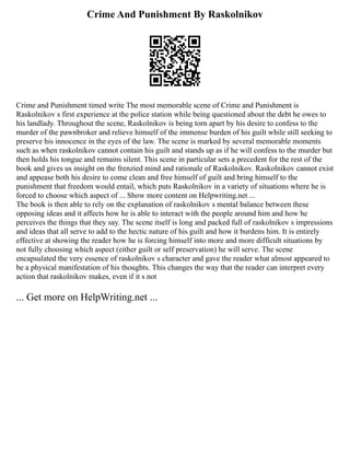 Crime And Punishment By Raskolnikov
Crime and Punishment timed write The most memorable scene of Crime and Punishment is
Raskolnikov s first experience at the police station while being questioned about the debt he owes to
his landlady. Throughout the scene, Raskolnikov is being torn apart by his desire to confess to the
murder of the pawnbroker and relieve himself of the immense burden of his guilt while still seeking to
preserve his innocence in the eyes of the law. The scene is marked by several memorable moments
such as when raskolnikov cannot contain his guilt and stands up as if he will confess to the murder but
then holds his tongue and remains silent. This scene in particular sets a precedent for the rest of the
book and gives us insight on the frenzied mind and rationale of Raskolnikov. Raskolnikov cannot exist
and appease both his desire to come clean and free himself of guilt and bring himself to the
punishment that freedom would entail, which puts Raskolnikov in a variety of situations where he is
forced to choose which aspect of ... Show more content on Helpwriting.net ...
The book is then able to rely on the explanation of raskolnikov s mental balance between these
opposing ideas and it affects how he is able to interact with the people around him and how he
perceives the things that they say. The scene itself is long and packed full of raskolnikov s impressions
and ideas that all serve to add to the hectic nature of his guilt and how it burdens him. It is entirely
effective at showing the reader how he is forcing himself into more and more difficult situations by
not fully choosing which aspect (either guilt or self preservation) he will serve. The scene
encapsulated the very essence of raskolnikov s character and gave the reader what almost appeared to
be a physical manifestation of his thoughts. This changes the way that the reader can interpret every
action that raskolnikov makes, even if it s not
... Get more on HelpWriting.net ...
 