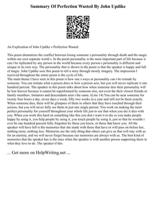 Summary Of Perfection Wasted By John Updike
An Explication of John Updike s Perfection Wasted
This poem dramatizes the conflict between losing someone s personality through death and the magic
within our own separate world s. In the poem personality is the most important part of life because it
can t be replicated by any person in the world because every person s personality is different and
unique in its own way. The personality that is shown in the poem is that the speaker is happy and full
of magic. John Updike uses this poem to tell a story through mostly imagery. The impression I
received throughout the entire poem is the cycle of life.
The main theme I have seen in this poem is how one s ways or personality can t be remade by
someone. You can imitate what a person does or how a person acts, but you will never replicate it one
hundred percent. The speaker in this poem talks about how when someone dies their personality will
be lost forever because it cannot be reperformed by someone else, not even the their closest friends or
family members. Imitators and descendants aren t the same. (Line 14) You can be near someone for
twenty four hours a day, seven days a week, fifty two weeks in a year and still not be them exactly.
When someone dies, there will be glimpses of them in others that they have touched through their
actions, but you will never fully see them in just one single person. You work on making the most
perfect personality for yourself throughout your whole life just to see that when you die it dies with
you. When you work this hard on something like this you don t want it to die so you make people
happy by using it, you help people by using it, you touch people by using it, just so that he wouldn t
ever be one hundred percent fully forgotten by those you knew, or those that knew you. All the
speaker will have left is the memories that she made with those that have or will pass on before her,
nothing more, nothing less. Memories are the only thing that others can give us that will stay with us
for an eternity, and we will never forget because our memories are always with us. The best kind of
memories that the speaker has is the ones when the speaker is with another person supporting them in
what they love to do. The speaker if this
... Get more on HelpWriting.net ...
 