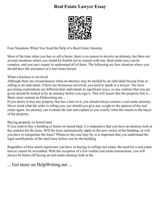 Real Estate Lawyer Essay
Four Situations When You Need the Help of a Real Estate Attorney
Most of the time when you buy or sell a home, there is no reason to involve an attorney, but there are
several situations where you would be foolish not to consult with one. Real estate laws can be
complex, and you can t expect to understand all of them. The following are four situation where you
should have the assistance of a real estate lawyer.
When a business is involved
Although there are circumstances when an attorney may be needed by an individual buying from or
selling to an individual, if there are businesses involved, you need to speak to a lawyer. The laws
governing corporations are different than individuals in significant ways, so any contract that you are
given should be looked at by an attorney before you sign it. This will assure that the property title is ...
Show more content on Helpwriting.net ...
If you desire to buy any property that has a lien on it, you should always contact a real estate attorney.
Never mind what the seller is telling you, nor should you give any weight to the opinion of the real
estate agent. An attorney can evaluate the lien and explain to you exactly what this means to the buyer
of the property.
Buying property on leased land
If you want to buy a building or home on leased land, it is imperative that you have an attorney look at
the contract for the lease. Will the lease automatically apply to the new owner of the building, or will
you have to renegotiate the lease? Whatever the case may be, it is important that you understand the
legal ramifications of the land lease before you by the building.
Regardless of how much experience you have in buying or selling real estate, the need for a real estate
lawyer cannot be overstated. With the exception of a few routine real estate transactions, you will
always be better off having an real estate attorney look at the
... Get more on HelpWriting.net ...
 