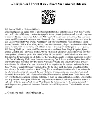 A Comparison Of Walt Disney Resort And Universal Orlando
Walt Disney World vs. Universal Orlando
Amusement parks are a great form of entertainment for families and individuals. Walt Disney World
resort and Universal Orlando resort are two popular theme park destinations which provide enjoyment
to many worldwide visitors on a daily basis. Although both resorts share similarities, they also have
numerous differences which set them apart from each other creating a unique vacation experience for
each visitor. While both Walt Disney World resort and Universal Orlando resort are located in the
heart of Orlando, Florida, Walt Disney World resort is a considerably larger vacation destination. Both
resorts have multiple theme parks, each of them aimed at offering different experiences for guests.
Walt Disney World resort has four different theme parks to choose from: Magic Kingdom, Epcot,
Animal Kingdom and Hollywood Studios. On the other hand, Universal Orlando resort has only two
theme parks to offer their guests: Universal Studios Florida and Universal s Islands of Adventure.
Both resorts offer convenient on site hotels for their guests in order to keep them as close as possible
to the fun. Walt Disney World resort has more than twenty five different hotels to choose from while
Universal Orlando resort has only five hotels. Walt Disney World and Universal Orlando provide
entertainment for visitors of all ages. However, it is no surprise that the intended audience for Walt
Disney World is targeted towards young children. On the other hand, Universal Orlando provides
entertainment for an older audience. Walt Disney World has slower attractions which are suitable for
the whole family and revolve around the many different Disney movies and characters. Universal
Orlando is known for its thrill rides which are loved by adrenaline seekers. Walt Disney World has
very few thrill rides to choose from and not many of them are large scale roller coasters. Universal has
basically an entire theme park dedicated to large scale roller coasters providing twists and turns at a
high velocity for its guests. Walt Disney World keeps the fantasy going for the young children by
providing meet and greets with characters from the various Disney movies. They also offer various
different
... Get more on HelpWriting.net ...
 